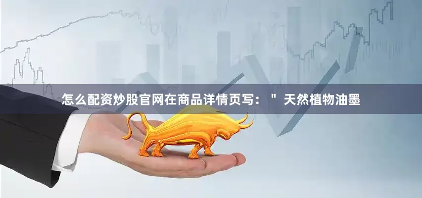 怎么配资炒股官网在商品详情页写：＂ 天然植物油墨