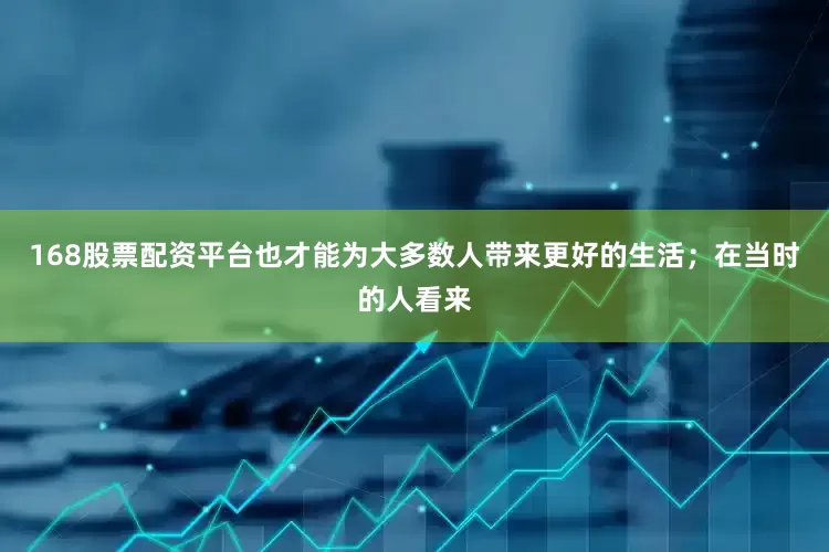 168股票配资平台也才能为大多数人带来更好的生活；在当时的人看来