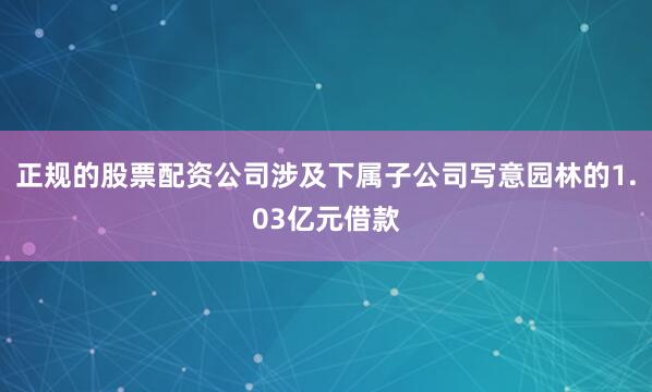 正规的股票配资公司涉及下属子公司写意园林的1.03亿元借款