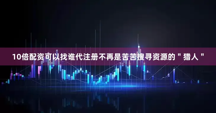 10倍配资可以找谁代注册不再是苦苦搜寻资源的＂猎人＂