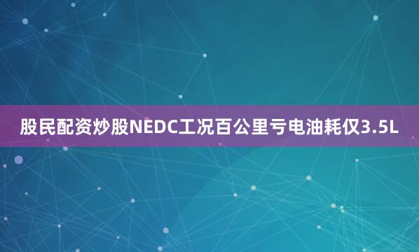 股民配资炒股NEDC工况百公里亏电油耗仅3.5L