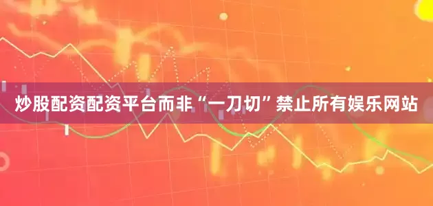 炒股配资配资平台而非“一刀切”禁止所有娱乐网站