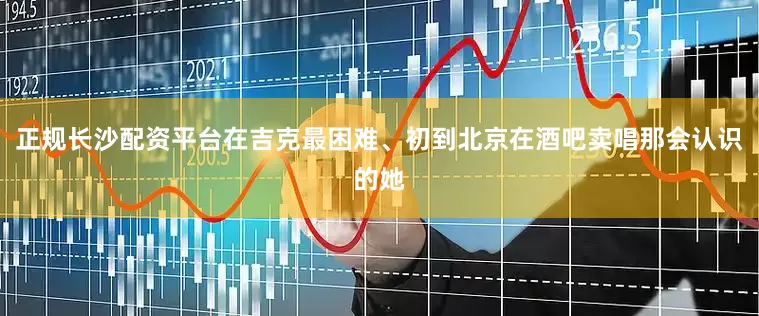 正规长沙配资平台在吉克最困难、初到北京在酒吧卖唱那会认识的她