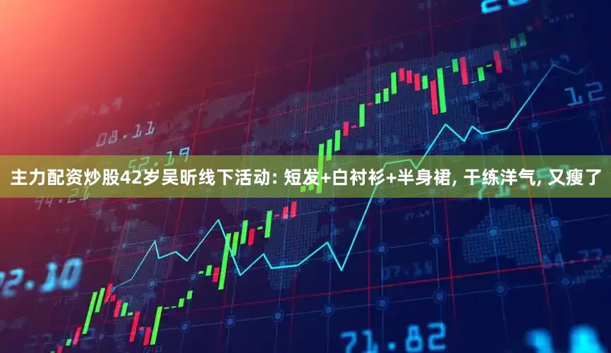 主力配资炒股42岁吴昕线下活动: 短发+白衬衫+半身裙, 干练洋气, 又瘦了